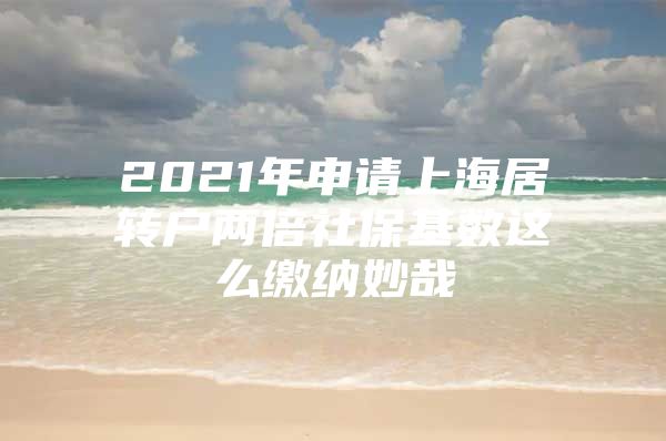 2021年申请上海居转户两倍社保基数这么缴纳妙哉