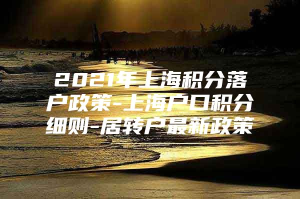 2021年上海积分落户政策-上海户口积分细则-居转户最新政策