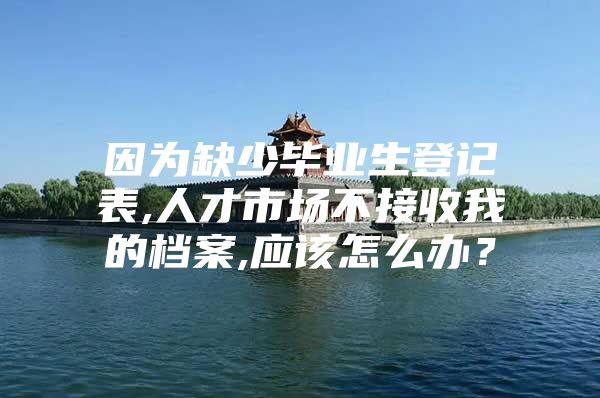 因为缺少毕业生登记表,人才市场不接收我的档案,应该怎么办？