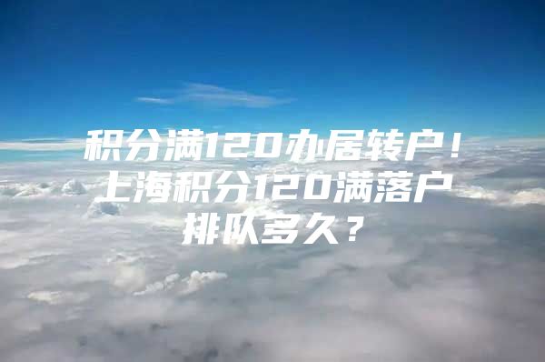 积分满120办居转户！上海积分120满落户排队多久？