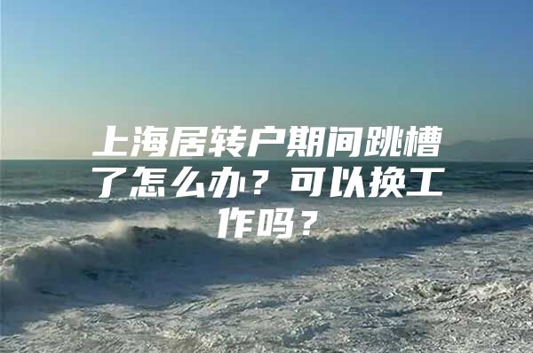 上海居转户期间跳槽了怎么办？可以换工作吗？