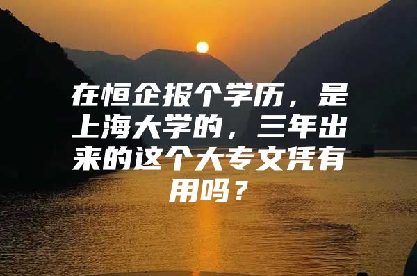 在恒企报个学历，是上海大学的，三年出来的这个大专文凭有用吗？