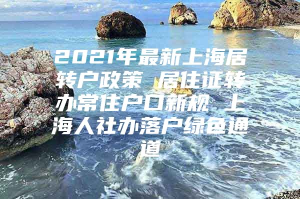 2021年最新上海居转户政策 居住证转办常住户口新规 上海人社办落户绿色通道