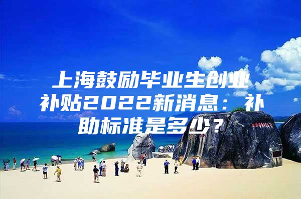 上海鼓励毕业生创业补贴2022新消息：补助标准是多少？