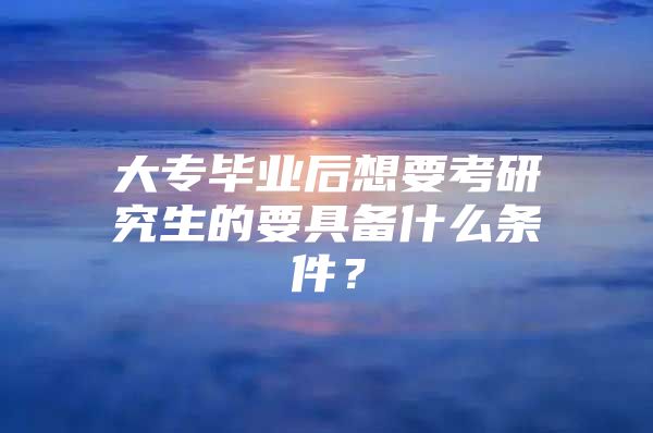 大专毕业后想要考研究生的要具备什么条件？