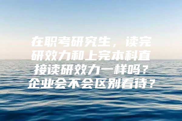 在职考研究生，读完研效力和上完本科直接读研效力一样吗？企业会不会区别看待？