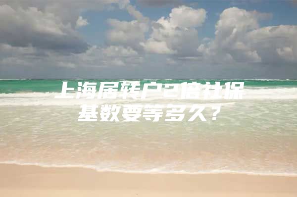 上海居转户2倍社保基数要等多久？