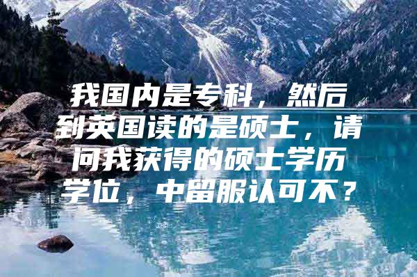 我国内是专科，然后到英国读的是硕士，请问我获得的硕士学历学位，中留服认可不？