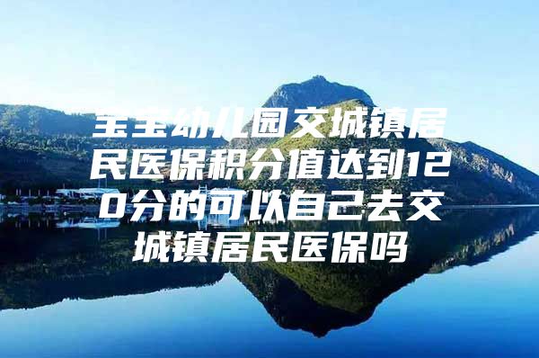 宝宝幼儿园交城镇居民医保积分值达到120分的可以自己去交城镇居民医保吗