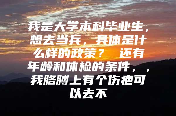 我是大学本科毕业生，想去当兵，具体是什么样的政策？ 还有年龄和体检的条件，，我胳膊上有个伤疤可以去不