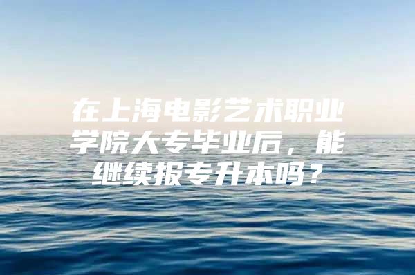 在上海电影艺术职业学院大专毕业后，能继续报专升本吗？