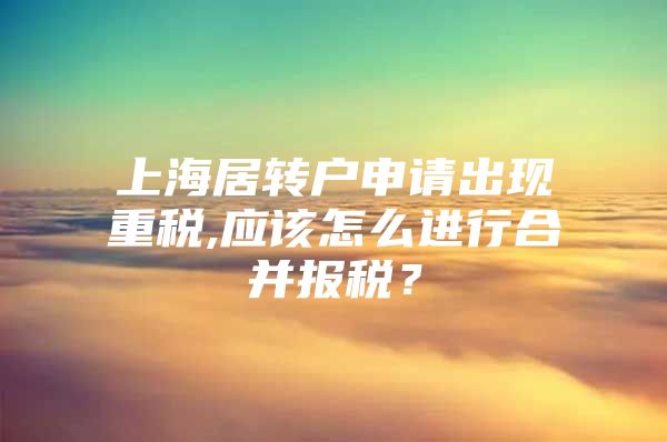 上海居转户申请出现重税,应该怎么进行合并报税？