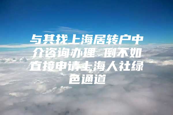 与其找上海居转户中介咨询办理 倒不如直接申请上海人社绿色通道