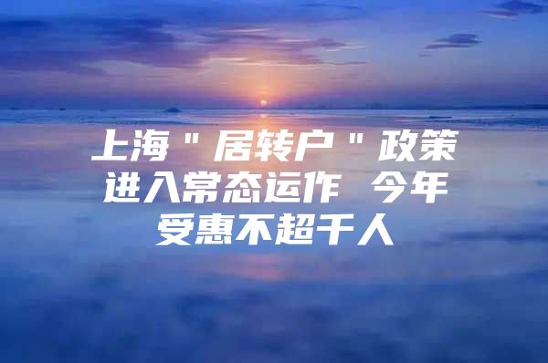 上海＂居转户＂政策进入常态运作 今年受惠不超千人