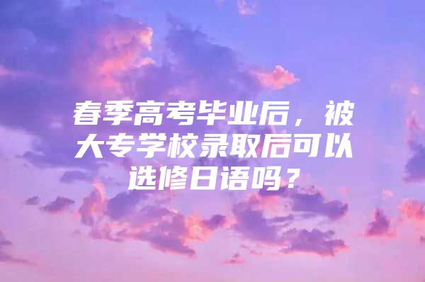 春季高考毕业后，被大专学校录取后可以选修日语吗？