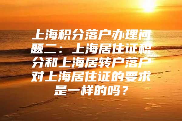 上海积分落户办理问题二：上海居住证积分和上海居转户落户对上海居住证的要求是一样的吗？