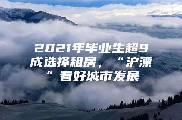 2021年毕业生超9成选择租房，“沪漂”看好城市发展