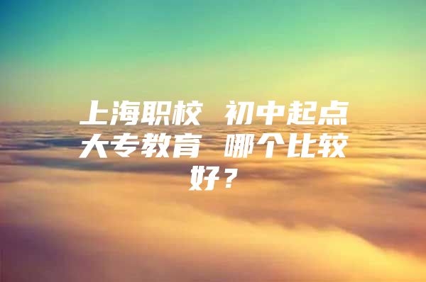 上海职校 初中起点大专教育 哪个比较好？