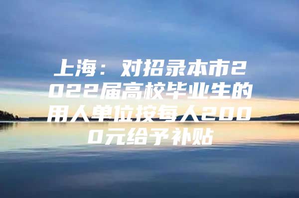 上海：对招录本市2022届高校毕业生的用人单位按每人2000元给予补贴