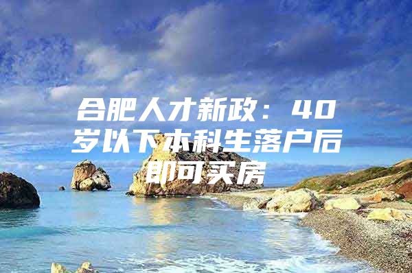 合肥人才新政：40岁以下本科生落户后即可买房