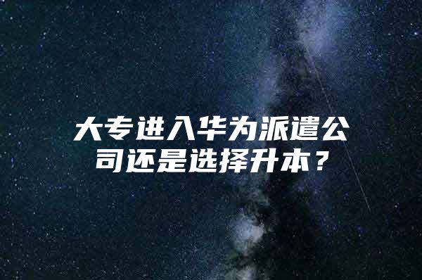 大专进入华为派遣公司还是选择升本？