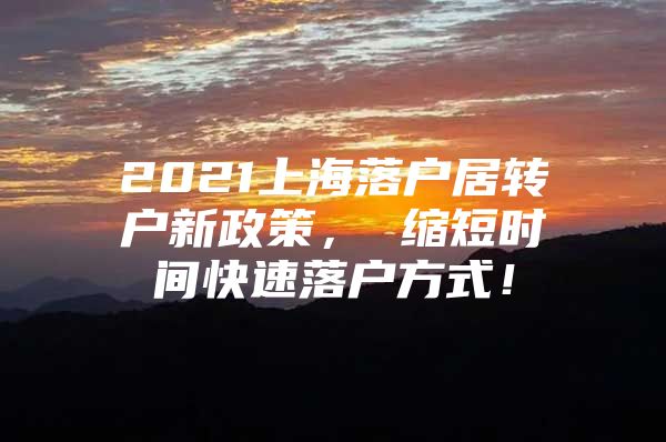 2021上海落户居转户新政策， 缩短时间快速落户方式！