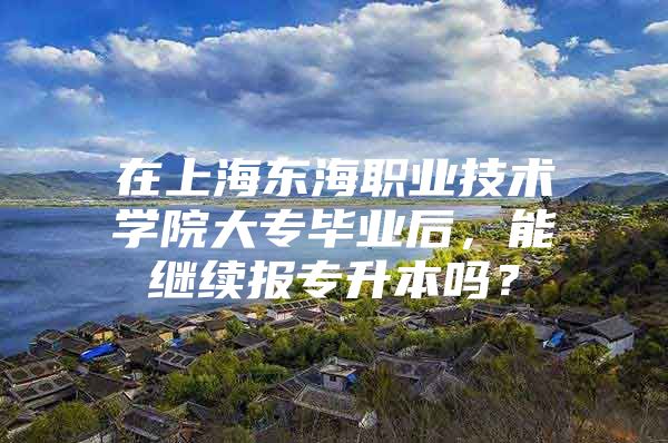 在上海东海职业技术学院大专毕业后，能继续报专升本吗？