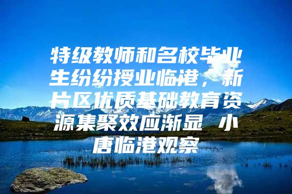 特级教师和名校毕业生纷纷授业临港，新片区优质基础教育资源集聚效应渐显 小唐临港观察