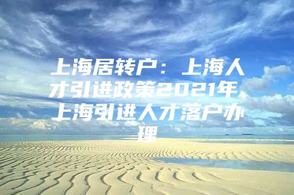 上海居转户：上海人才引进政策2021年、上海引进人才落户办理