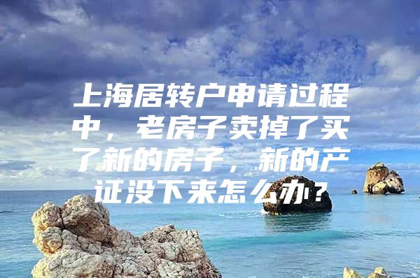 上海居转户申请过程中，老房子卖掉了买了新的房子，新的产证没下来怎么办？