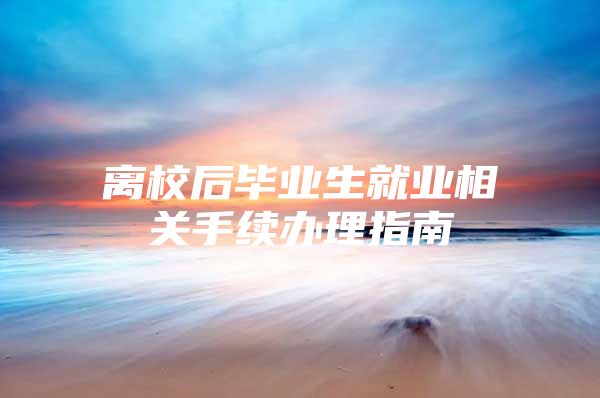 离校后毕业生就业相关手续办理指南