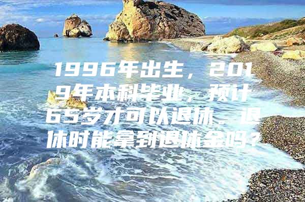 1996年出生，2019年本科毕业，预计65岁才可以退休。退休时能拿到退休金吗？