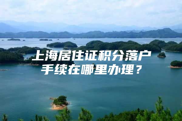 上海居住证积分落户手续在哪里办理？