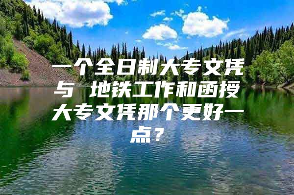 一个全日制大专文凭与 地铁工作和函授大专文凭那个更好一点？