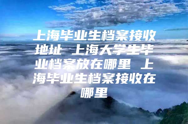 上海毕业生档案接收地址 上海大学生毕业档案放在哪里 上海毕业生档案接收在哪里