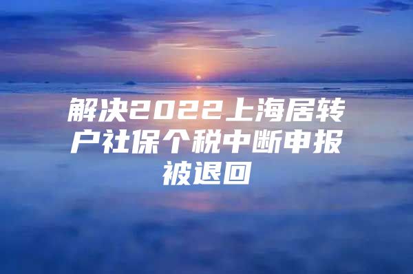 解决2022上海居转户社保个税中断申报被退回