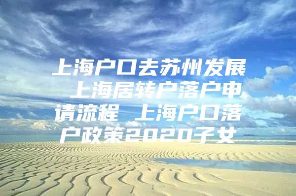 上海户口去苏州发展 上海居转户落户申请流程 上海户口落户政策2020子女