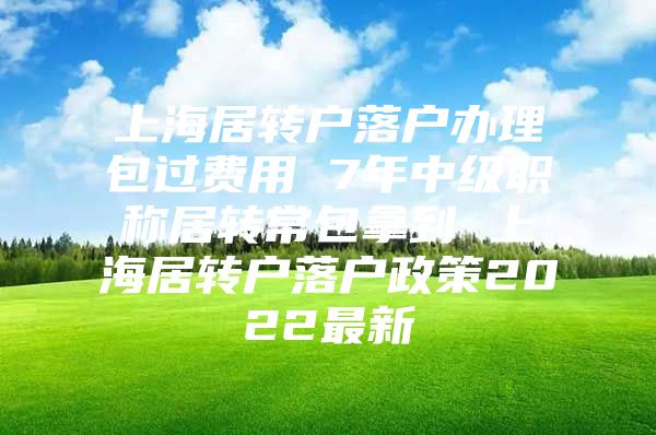 上海居转户落户办理包过费用 7年中级职称居转常包拿到 上海居转户落户政策2022最新