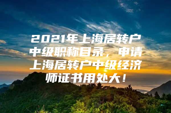 2021年上海居转户中级职称目录，申请上海居转户中级经济师证书用处大！