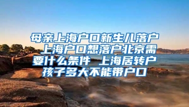 母亲上海户口新生儿落户 上海户口想落户北京需要什么条件 上海居转户孩子多大不能带户口