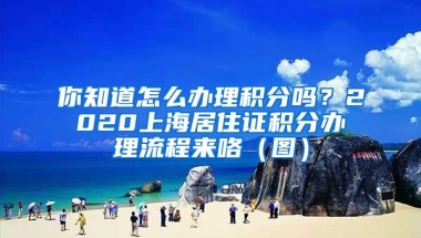 你知道怎么办理积分吗？2020上海居住证积分办理流程来咯（图）