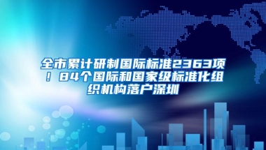 全市累计研制国际标准2363项！84个国际和国家级标准化组织机构落户深圳