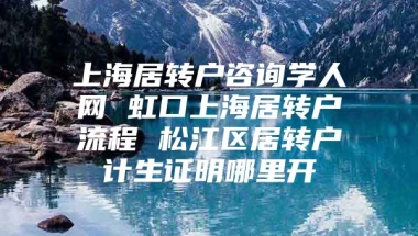 上海居转户咨询学人网 虹口上海居转户流程 松江区居转户计生证明哪里开