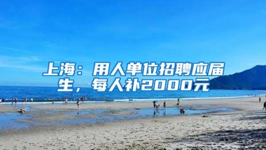 上海：用人单位招聘应届生，每人补2000元