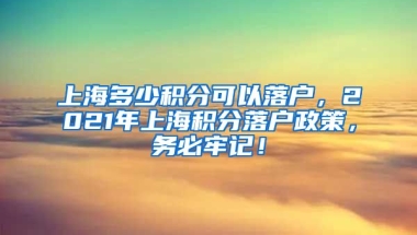 上海多少积分可以落户，2021年上海积分落户政策，务必牢记！