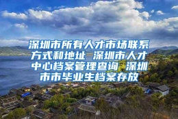 深圳市所有人才市场联系方式和地址 深圳市人才中心档案管理查询 深圳市市毕业生档案存放