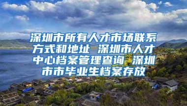 深圳市所有人才市场联系方式和地址 深圳市人才中心档案管理查询 深圳市市毕业生档案存放