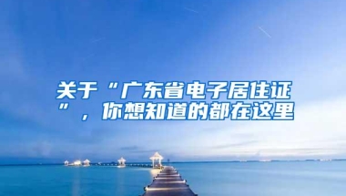 关于“广东省电子居住证”，你想知道的都在这里