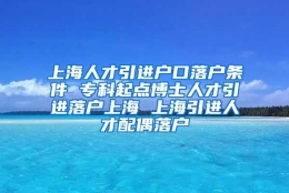 上海人才引进户口落户条件 专科起点博士人才引进落户上海 上海引进人才配偶落户