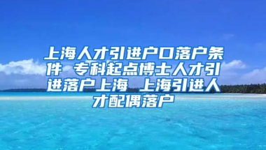 上海人才引进户口落户条件 专科起点博士人才引进落户上海 上海引进人才配偶落户